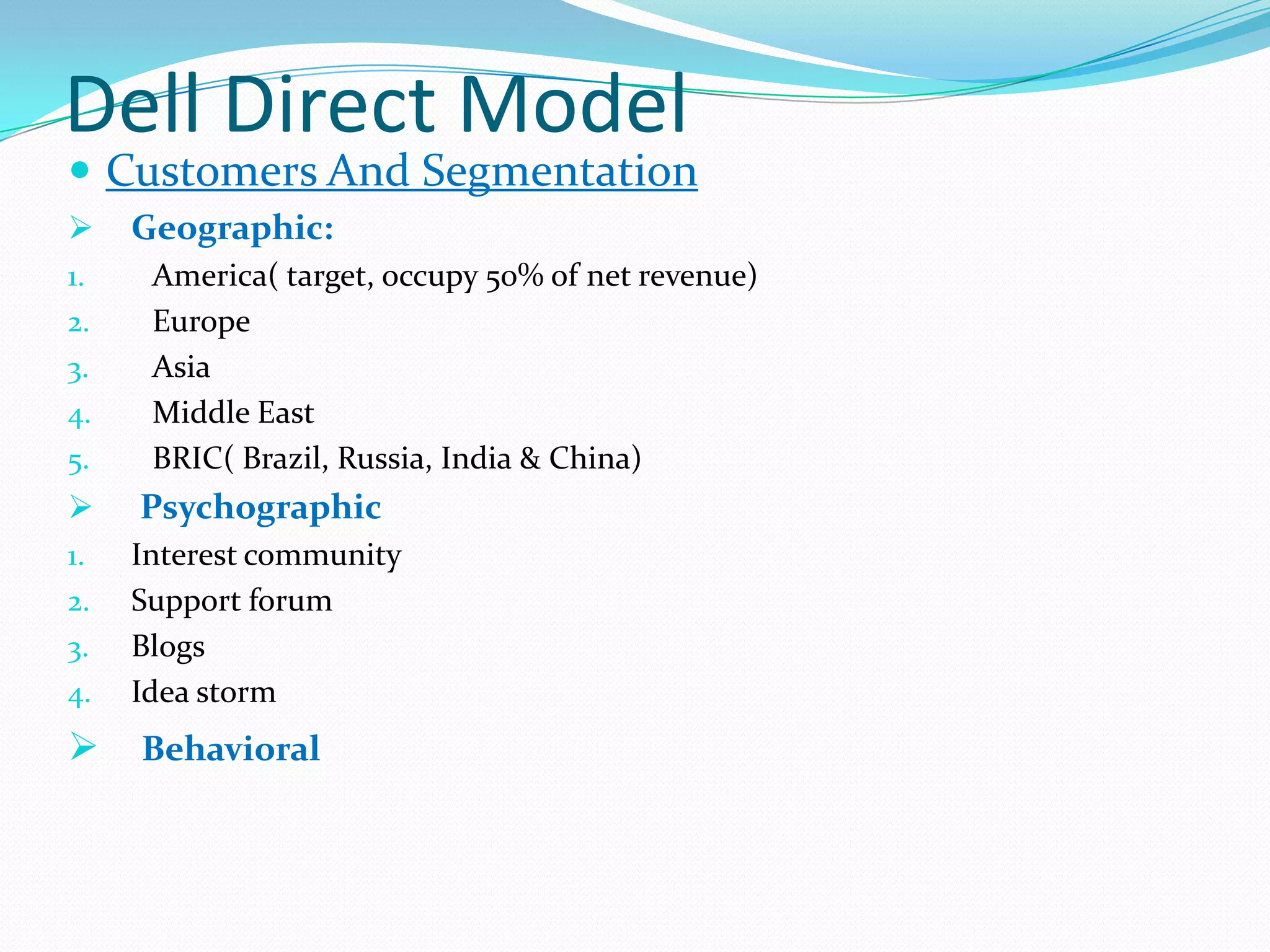 Dell Direct Model
 Customers And Segmentation
 Geographic:
1. America( target, occupy 50% of net revenue)
2. Europe
3. Asia
4. Middle East
5. BRIC( Brazil, Russia, India & China)
 Psychographic
1. Interest community
2. Support forum
3. Blogs
4. Idea storm
 Behavioral
 