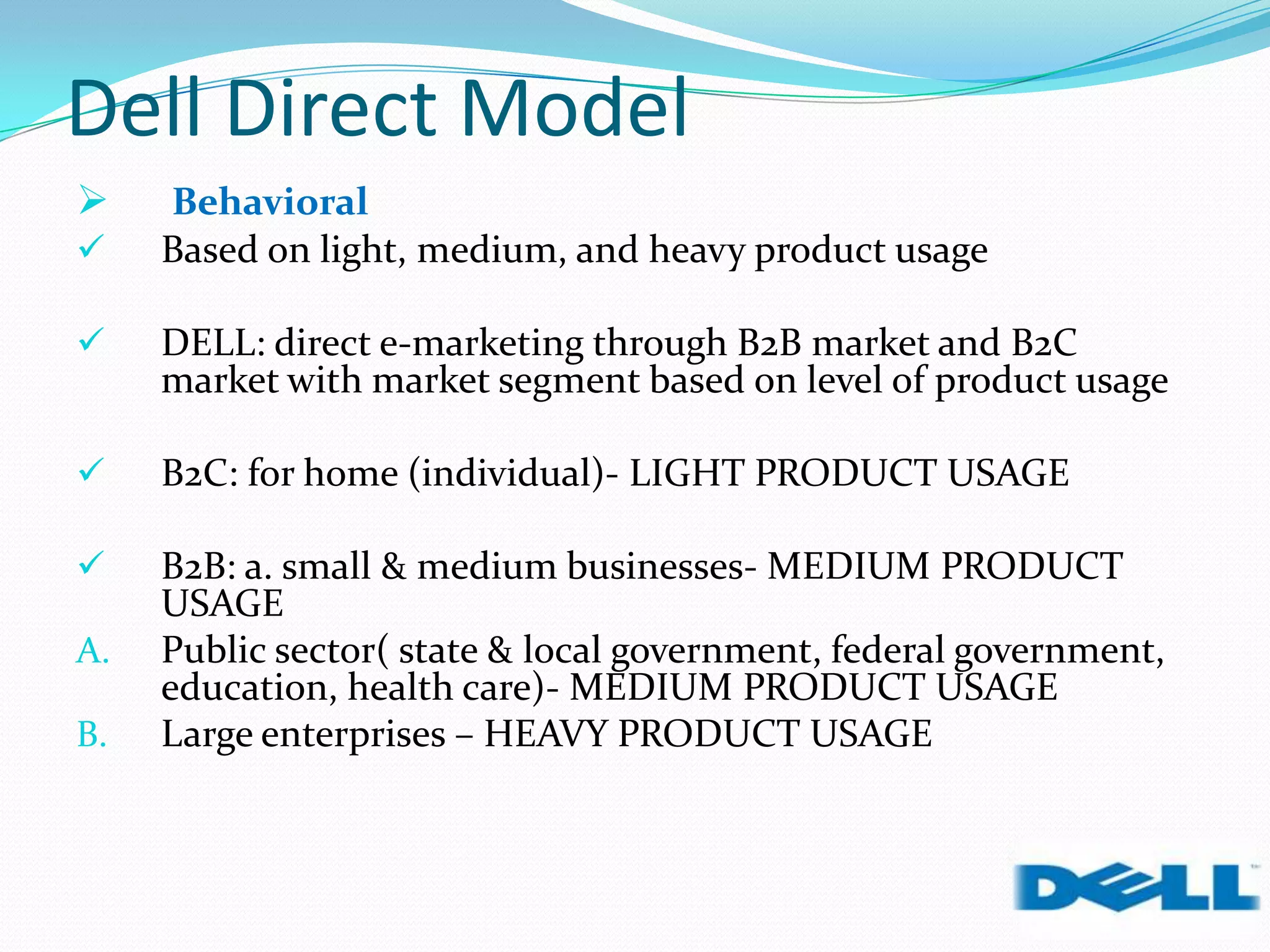 Dell Direct Model
 Behavioral
 Based on light, medium, and heavy product usage
 DELL: direct e-marketing through B2B market and B2C
market with market segment based on level of product usage
 B2C: for home (individual)- LIGHT PRODUCT USAGE
 B2B: a. small & medium businesses- MEDIUM PRODUCT
USAGE
A. Public sector( state & local government, federal government,
education, health care)- MEDIUM PRODUCT USAGE
B. Large enterprises – HEAVY PRODUCT USAGE
 