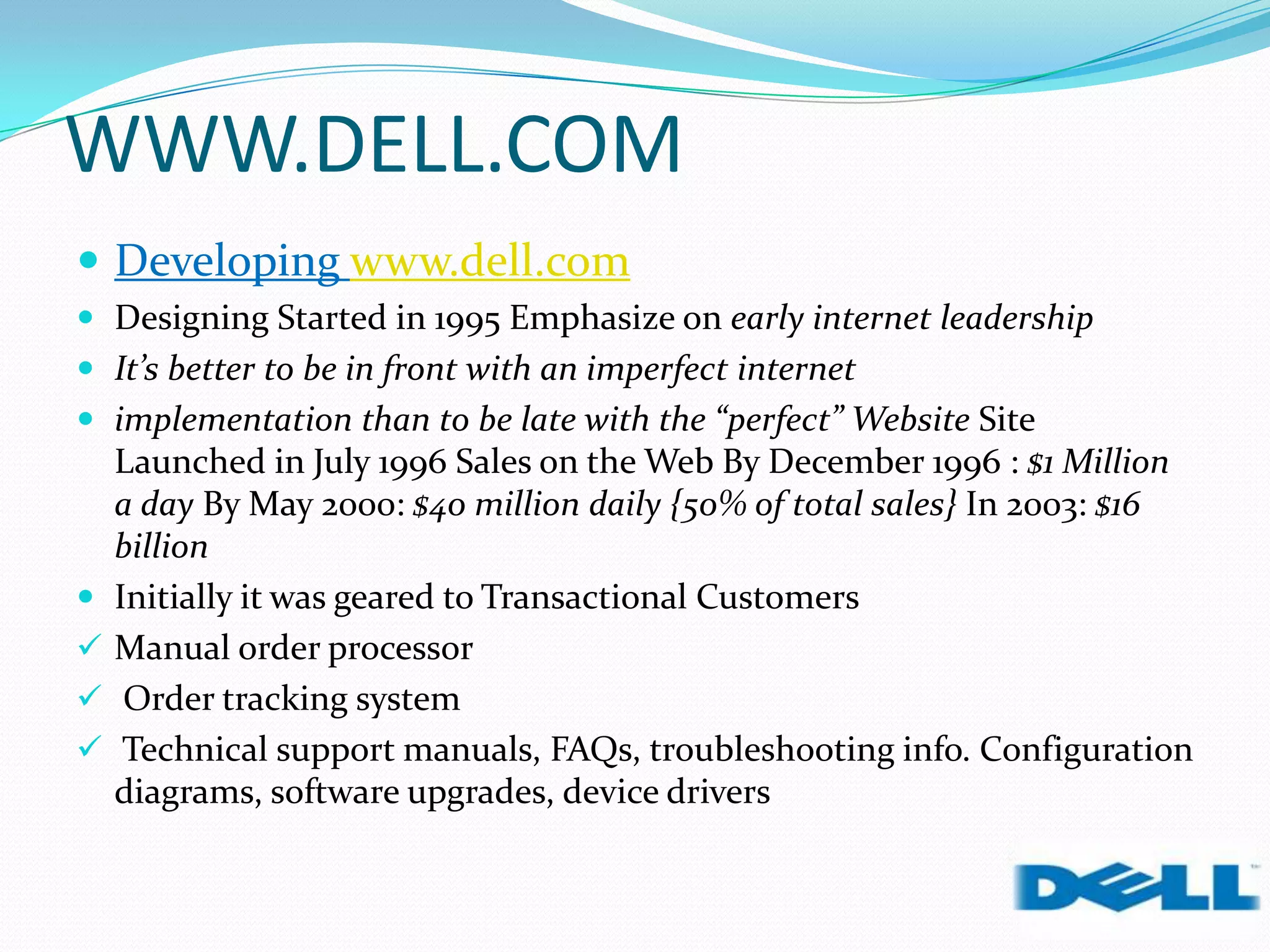 WWW.DELL.COM
 Developing www.dell.com
 Designing Started in 1995 Emphasize on early internet leadership
 It’s better to be in front with an imperfect internet
 implementation than to be late with the “perfect” Website Site
Launched in July 1996 Sales on the Web By December 1996 : $1 Million
a day By May 2000: $40 million daily {50% of total sales} In 2003: $16
billion
 Initially it was geared to Transactional Customers
 Manual order processor
 Order tracking system
 Technical support manuals, FAQs, troubleshooting info. Configuration
diagrams, software upgrades, device drivers
 