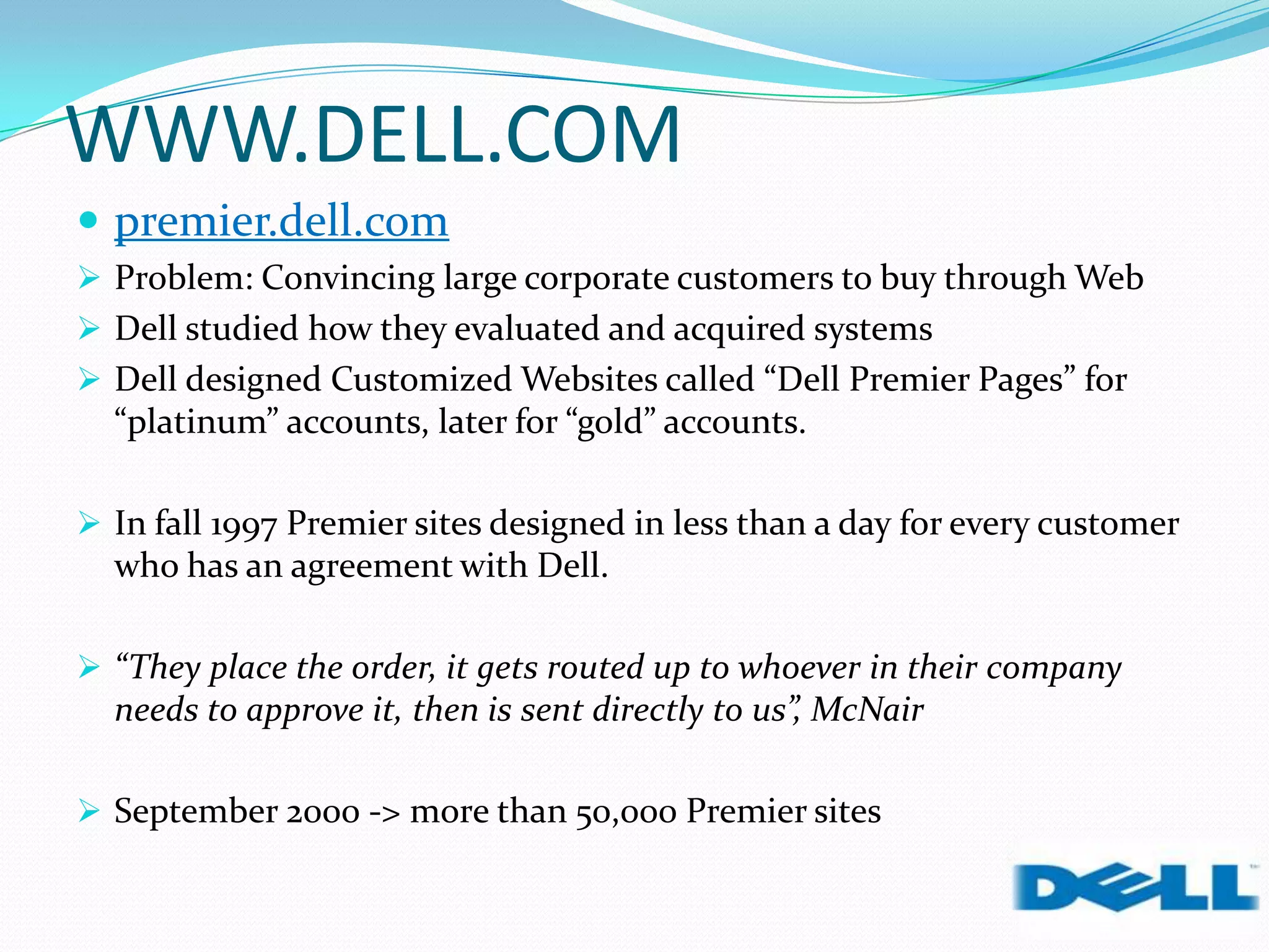 WWW.DELL.COM
 premier.dell.com
 Problem: Convincing large corporate customers to buy through Web
 Dell studied how they evaluated and acquired systems
 Dell designed Customized Websites called “Dell Premier Pages” for
“platinum” accounts, later for “gold” accounts.
 In fall 1997 Premier sites designed in less than a day for every customer
who has an agreement with Dell.
 “They place the order, it gets routed up to whoever in their company
needs to approve it, then is sent directly to us”, McNair
 September 2000 -> more than 50,000 Premier sites
 