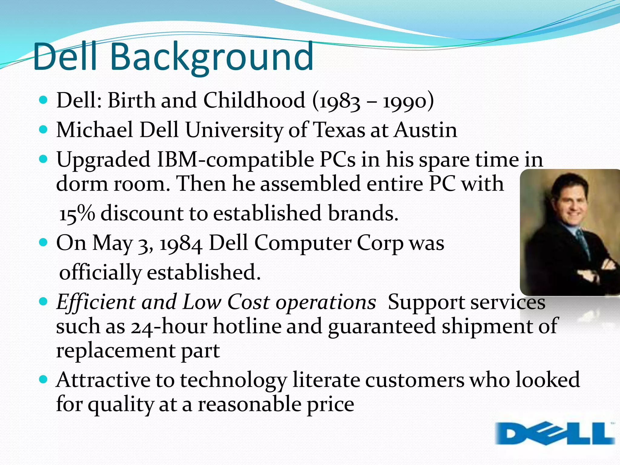 Dell Background
 Dell: Birth and Childhood (1983 – 1990)
 Michael Dell University of Texas at Austin
 Upgraded IBM-compatible PCs in his spare time in
dorm room. Then he assembled entire PC with
15% discount to established brands.
 On May 3, 1984 Dell Computer Corp was
officially established.
 Efficient and Low Cost operations Support services
such as 24-hour hotline and guaranteed shipment of
replacement part
 Attractive to technology literate customers who looked
for quality at a reasonable price
 