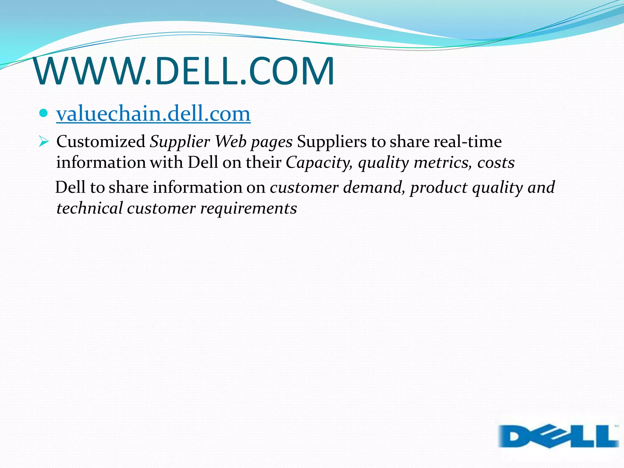 WWW.DELL.COM
 valuechain.dell.com
 Customized Supplier Web pages Suppliers to share real-time
information with Dell on their Capacity, quality metrics, costs
Dell to share information on customer demand, product quality and
technical customer requirements
 