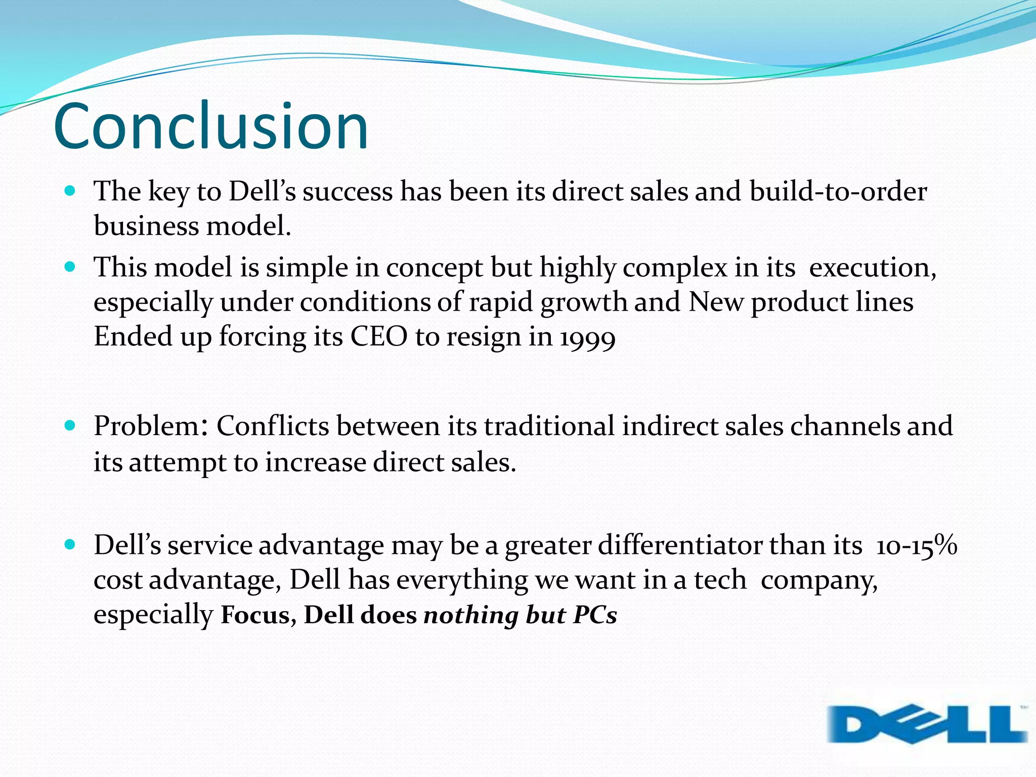 Conclusion
 The key to Dell’s success has been its direct sales and build-to-order
business model.
 This model is simple in concept but highly complex in its execution,
especially under conditions of rapid growth and New product lines
Ended up forcing its CEO to resign in 1999
 Problem: Conflicts between its traditional indirect sales channels and
its attempt to increase direct sales.
 Dell’s service advantage may be a greater differentiator than its 10-15%
cost advantage, Dell has everything we want in a tech company,
especially Focus, Dell does nothing but PCs
 