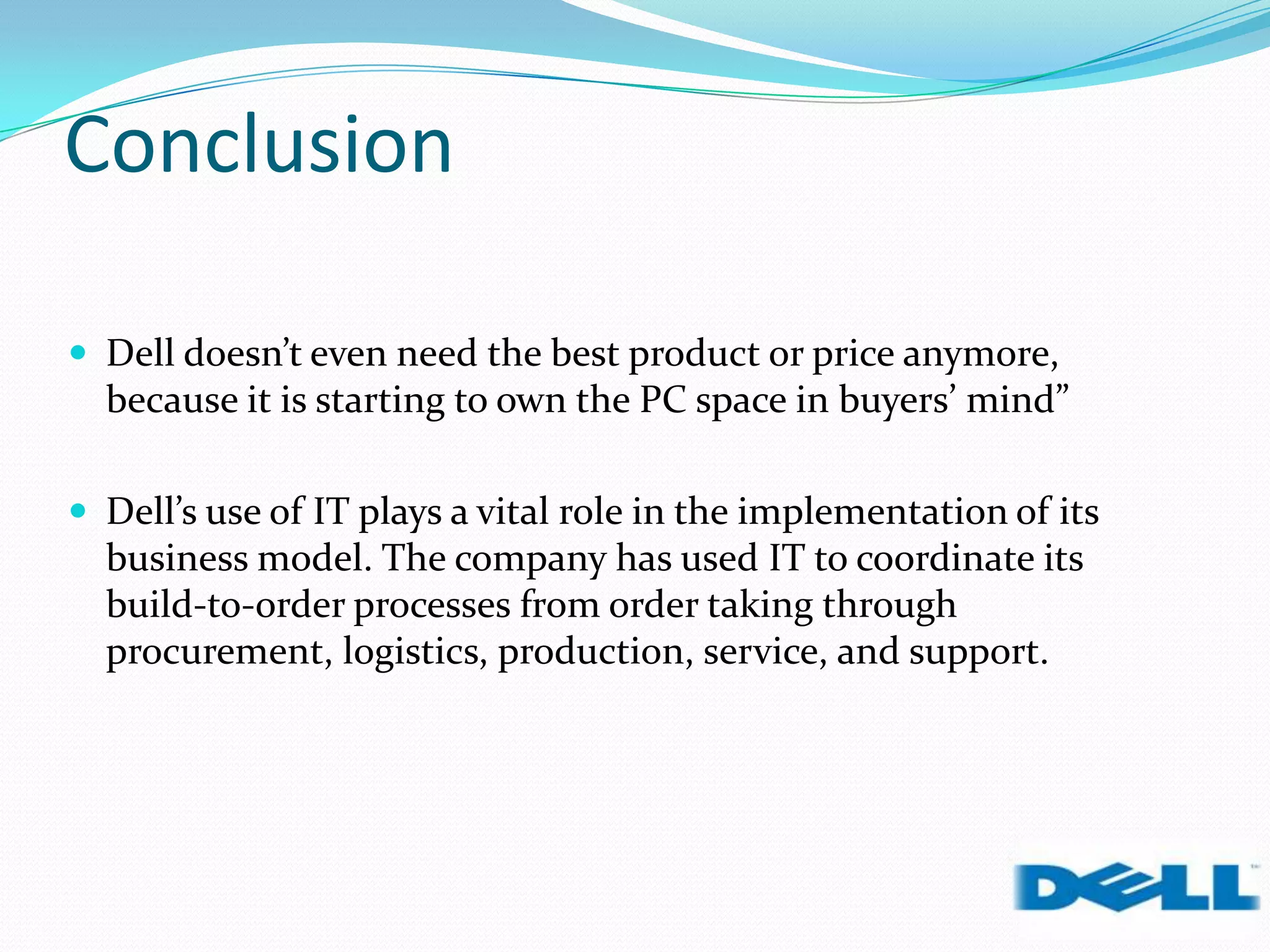 Conclusion
 Dell doesn’t even need the best product or price anymore,
because it is starting to own the PC space in buyers’ mind”
 Dell’s use of IT plays a vital role in the implementation of its
business model. The company has used IT to coordinate its
build-to-order processes from order taking through
procurement, logistics, production, service, and support.
 