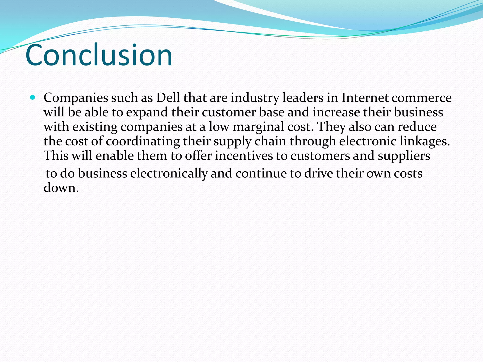 Conclusion
 Companies such as Dell that are industry leaders in Internet commerce
will be able to expand their customer base and increase their business
with existing companies at a low marginal cost. They also can reduce
the cost of coordinating their supply chain through electronic linkages.
This will enable them to offer incentives to customers and suppliers
to do business electronically and continue to drive their own costs
down.
 