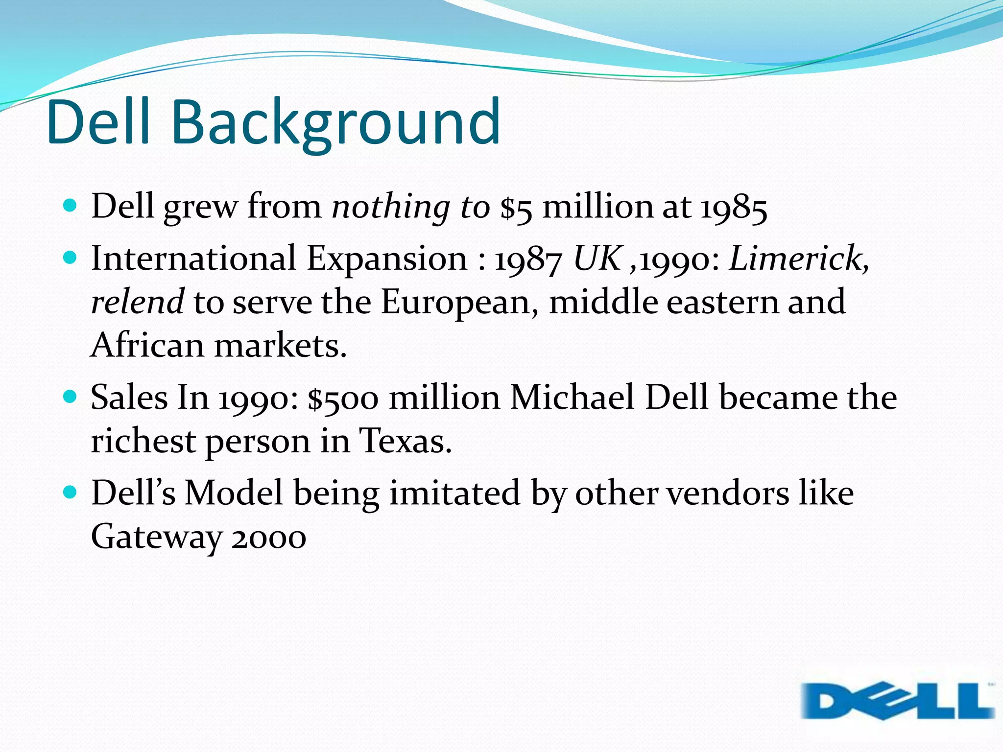 Dell Background
 Dell grew from nothing to $5 million at 1985
 International Expansion : 1987 UK ,1990: Limerick,
relend to serve the European, middle eastern and
African markets.
 Sales In 1990: $500 million Michael Dell became the
richest person in Texas.
 Dell’s Model being imitated by other vendors like
Gateway 2000
 
