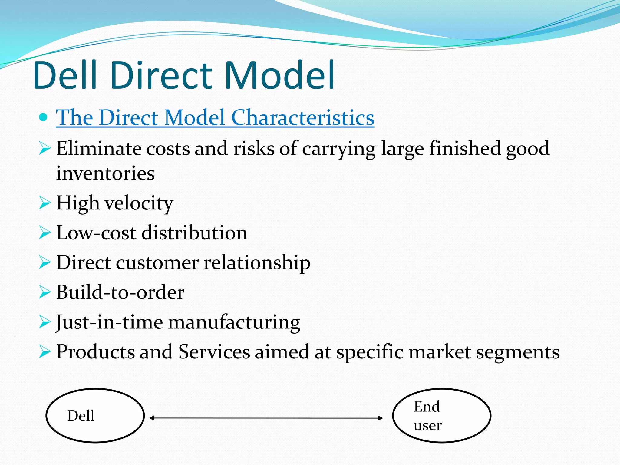 Dell Direct Model
 The Direct Model Characteristics
 Eliminate costs and risks of carrying large finished good
inventories
 High velocity
 Low-cost distribution
 Direct customer relationship
 Build-to-order
 Just-in-time manufacturing
 Products and Services aimed at specific market segments
Dell
End
user
 
