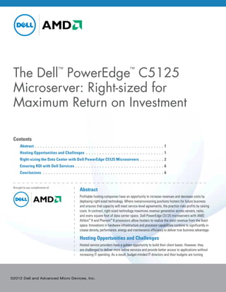 The Dell PowerEdge C5125                     ™                                                                        ™



 Microserver: Right-sized for
 Maximum Return on Investment

 Contents
 	Abstract. .  .  .  .  .  .  .  .  .  .  .  .  .  .  .  .  .  .  .  .  .  .  .  .  .  .  .  .  .  .  .  .  .  .  .  .  .  .  .  .  .  .  .  .  .  .  . 1
 	     Hosting Opportunities and Challenges .  .  .  .  .  .  .  .  .  .  .  .  .  .  .  .  .  .  .  .  .  .  .  .  .  .  .  .  .  . 1
 	     Right-sizing the Data Center with Dell PowerEdge C5125 Microservers . .  .  .  .  .  .  .  . 2
 	     Ensuring ROI with Dell Services . .  .  .  .  .  .  .  .  .  .  .  .  .  .  .  .  .  .  .  .  .  .  .  .  .  .  .  .  .  .  .  . 6
 	     Conclusions .  .  .  .  .  .  .  .  .  .  .  .  .  .  .  .  .  .  .  .  .  .  .  .  .  .  .  .  .  .  .  .  .  .  .  .  .  .  .  .  .  .  .  .  .  . 6


 Brought to you compliments of:
                                                                    Abstract
                                                                    Profitable hosting companies have an opportunity to increase revenues and decrease costs by
                                                                    deploying right-sized technology. Where overprovisioning positions hosters for future business
                                                                    and ensures that capacity will meet service-level agreements, the practice risks profits by raising
                                                                    costs. In contrast, right-sized technology maximizes revenue generation across servers, racks,
                                                                    and every square foot of data center space. Dell PowerEdge C5125 microservers with AMD
                                                                    Athlon™ II and Phenom™ II processors allow hosters to realize the most revenue from the least
                                                                    space. Innovations in hardware infrastructure and processor capabilities combine to significantly in-
                                                                    crease density, performance, energy and maintenance efficiency to deliver true business advantage.

                                                                    Hosting Opportunities and Challenges
                                                                    Hosted service providers have a golden opportunity to build their client bases. However, they
                                                                    are challenged to deliver more online services and provide better access to applications without
                                                                    increasing IT spending. As a result, budget-minded IT directors and their budgets are turning




©2012 Dell and Advanced Micro Devices, Inc.
 