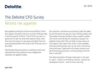 Risk appetite among the Chief Financial Officers of the
UK’s largest companies rose to a six-and-a-half-year high
in the first quarter of 2014. 71% of CFOs say now is a
good time to take risk onto their balance sheet, more
than twice the level of a year ago and higher than the
levels prevailing before the onset of the financial crisis in
late 2007.
Significantly reduced economic uncertainty and much
improved financing conditions have helped drive
corporate risk appetite higher.
Our economic and financial uncertainty index has fallen
by one-third over the last year. Easy monetary policy and
favourable financing conditions have created a capital-
rich environment for big UK corporates. Buoyant risk
appetite means that CFOs are likely to draw down on
that capital. CFOs report that credit is more available,
and more keenly priced, than at any time in the last six-
and-a-half years. Expectations for equity issuance and
bank borrowing have seen a strong recovery since the
lows in late 2011.
The default position of large corporates in the past
six years – bullish on emerging markets, cautious on
developed markets – seems to be reversing.
Q1 2014
Record risk appetite
The Deloitte CFO Survey
April 2014
 