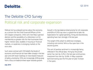 Political risk has eclipsed worries about the economy
as a concern for the Chief Financial Officers of the
UK’s largest companies. CFOs rank next May’s general
election and the possibility of a referendum on EU
membership as greater risks for their businesses than
higher interest rates, bubbles in housing or financial
markets, or weakness in emerging markets or the
euro area.
Such views contrast with CFO beliefs that levels of
economic and financial risk have fallen sharply in the last
year and with lower readings on news-based measures
of policy uncertainty. CFOs are increasingly shifting away
from a focus on balance-sheet repair towards growth.
Growth is the top balance-sheet priority for UK corporates
and 65% of CFOs say now is a good time to take risk.
Expectations for capital spending, hiring and discretionary
spending have risen strongly in the last year.
The weight CFOs attach to defensive strategies,
including cost control, fell to a four-year low in the
second quarter.
This sort of positive sentiment is increasingly being
reflected in the official data. Hiring by the private
sector has risen by 3.2% in the last year and business
investment has risen by 10.6%. In May corporate
bank borrowing saw the first year-on-year increase
in five years.
Q2 2014
Political risk and corporate expansion
The Deloitte CFO Survey
July 2014
 