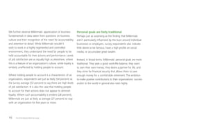 The 2016 Deloitte Millennial Survey16
We further observe Millennials’ appreciation of business
fundamentals in data taken from questions on business
culture and their recognition of the need for accountability
and attention to detail. While Millennials wouldn’t
wish to work in a highly regimented and controlled
environment, they understand the need for people to be
held accountable for their actions and performance. Levels
of job satisfaction are as equally high as elsewhere, where
this is a feature of an organization’s culture, while loyalty is
similarly unaffected by holding people to account.
Where holding people to account is a characteristic of an
organization, respondents are just as likely (54 percent) as
the survey average (53 percent) to say there are high levels
of job satisfaction. It is also the case that holding people
to account for their actions does not appear to diminish
loyalty. Where such accountability is evident (28 percent),
Millennials are just as likely as average (27 percent) to stay
with an organization for five years or more.
Personal goals are fairly traditional
Perhaps just as surprising as the finding that Millennials
aren’t particularly influenced by the buzz around individual
businesses or employers, survey respondents also indicate
little desire to be famous, have a high profile on social
media, or accumulate great wealth.
Instead, in broad terms, Millennials’ personal goals are more
traditional. They seek a good work/life balance, they want
to own their own homes, they desire a partner for life, and
they strive for financial security that allows them to save
enough money for a comfortable retirement. The ambition
to make positive contributions to their organizations’ success
and/or to the world in general also rates highly.
 