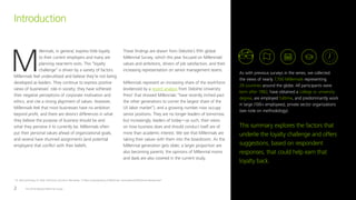 The 2016 Deloitte Millennial Survey2
M
illennials, in general, express little loyalty
to their current employers and many are
planning near-term exits. This “loyalty
challenge” is driven by a variety of factors.
Millennials feel underutilized and believe they’re not being
developed as leaders. They continue to express positive
views of businesses’ role in society; they have softened
their negative perceptions of corporate motivation and
ethics, and cite a strong alignment of values. However,
Millennials feel that most businesses have no ambition
beyond profit, and there are distinct differences in what
they believe the purpose of business should be and
what they perceive it to currently be. Millennials often
put their personal values ahead of organizational goals,
and several have shunned assignments (and potential
employers) that conflict with their beliefs.
These findings are drawn from Deloitte’s fifth global
Millennial Survey, which this year focused on Millennials’
values and ambitions, drivers of job satisfaction, and their
increasing representation on senior management teams.
Millennials represent an increasing share of the workforce
(evidenced by a recent analysis from Deloitte University
Press1
that showed Millennials “have recently inched past
the other generations to corner the largest share of the
US labor market”), and a growing number now occupy
senior positions. They are no longer leaders of tomorrow,
but increasingly, leaders of today—as such, their views
on how business does and should conduct itself are of
more than academic interest. We see that Millennials are
taking their values with them into the boardroom. As the
Millennial generation gets older, a larger proportion are
also becoming parents; the opinions of Millennial moms
and dads are also covered in the current study.
Introduction
As with previous surveys in the series, we collected
the views of nearly 7,700 Millennials representing
29 countries around the globe. All participants were
born after 1982, have obtained a college or university
degree, are employed fulltime, and predominantly work
in large (100+ employees), private sector organizations
(see note on methodology).
This summary explores the factors that
underlie the loyalty challenge and offers
suggestions, based on respondent
responses, that could help earn that
loyalty back.
1
Dr. Patricia Buckley, Dr. Peter Viechnicki, and Akrur Baruahttp, “A New Understanding of Millennials: Generational Differences Reexamined”
 