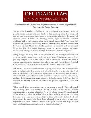The Del Prado Law Offers Expert Criminal Record Expunction
Services in Bexar County
San Antonio, Texas based Del Prado Law remains the number one choice of
people facing criminal charges, thanks to the great expertise, knowledge of
the law and tremendous experience in representing clients in thousands of
criminal cases. Known for offering expert legal assistance, valuable
guidance and sound representation in criminal cases, Del Prado Law has
helped clients get the justice they demand and rightfully deserve. Established
by Christine and Mario Del Prado, partners in personal and professional
lives, the law firm takes immense pride in having steered so many
successfully through the difficult legal minefield of criminal litigation.
Being charged with any crime is a nightmare. You are facing potential loss of
freedom, family, home, career and your good name. This is not a time to hire
just any lawyer. This is the time to hire a specialist. Would you want a
general practitioner in medicine to perform surgery? No. A Board Certified
Criminal Law Expert is guaranteed to offer you the very best defense.
Del Prado Law is all client service. Loyalty, dedication and confidentiality
are our watchwords. It is in our best interests to get our clients the very best
outcome possible – as the overwhelming part of business is from referrals.
Be it DWI/DUI, murder/homicide, domestic violence, assault, sex crimes,
robbery, theft, expunction, drug crimes or federal defense, Del Prado Law is
capable of dealing with all of these with proven experience, skill and
success.
When asked about expunction, one of the partners stated, “We understand
that dealing with the criminal record is one of the most difficult
consequences of a crime allegation for most of our clients. Criminal record
affect all aspects of an individual’s life and can make getting jobs, obtaining
housing, schooling and many other matters extremely difficult, if not
impossible. To those who have been charged with a crime in the past,
expunction of their criminal charges is of great benefit and helps certain
individuals get their criminal record to be erased entirely.”
 