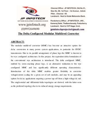 The Delta Configured Modular Multilevel Converter
ABSTRACT:
The modular multilevel converter (MMC) has become an attractive option for
dc/ac conversion in many power system applications, in particular for HVDC
transmission. Due to its parallel arrangement of phase legs the MMC is known to
be wye configured architecture. In this project, the equivalent delta formulation of
the conventional wye architecture is introduced. The delta configured MMC,
enabled by series-stacking phase legs, is an alternative realization to the wye
configured MMC and has significantly different operating characteristics.
Introduction of the delta MMC enables greater flexibility in converter
voltage/current scaling for a given set of sub modules, and may be an appealing
option for dc/ac applications requiring a power tap-off from a high-voltage dc rail.
The single-ended and differential delta topologies are derived, with the latter seen
as the preferred topology due to its reduced energy storage requirements.
 