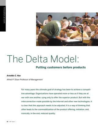 Innovation at work




                     The Delta Model:
                                                           Putting customers before products

                     Arnoldo C. Hax

                     Alfred P. Sloan Professor of Management




                                          For many years the ultimate goal of strategy has been to achieve a competi-

                                          tive advantage. Organizations have operated more or less as if they are at

                                          war with one another, vying only to offer the superior product. But with the

                                          interconnection made possible by the Internet and other new technologies, it

                                          is clear that this approach needs to be adjusted. It is a way of thinking that

                                          often leads to the commoditization of the product offering, imitation, and,

                                          ironically, in the end, reduced quality.



                                      |
                     20   MIT Sloan
 