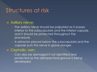 Structures at risk
 Axillary nerve:
› The axillary nerve should be palpated as it passes
inferior to the subscapularis and the inferior capsule,
and it should be protected throughout the
procedure.
› A retractor placed below the subscapularis and the
capsule puts this nerve in grave danger.
 Cephalic vein:
› Can also be damaged if not identified and
protected as the deltopectoral groove is being
developed.
 