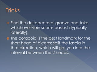 Tricks
 Find the deltopectoral groove and take
whichever vein seems easiest (typically
laterally).
 The coracoid is the best landmark for the
short head of biceps; split the fascia in
that direction, which will get you into the
interval between the 2 heads.
 
