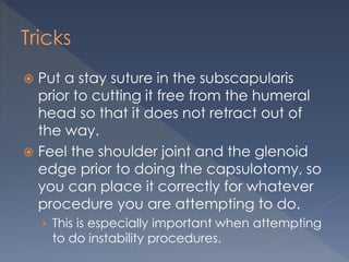 Tricks
 Put a stay suture in the subscapularis
prior to cutting it free from the humeral
head so that it does not retract out of
the way.
 Feel the shoulder joint and the glenoid
edge prior to doing the capsulotomy, so
you can place it correctly for whatever
procedure you are attempting to do.
› This is especially important when attempting
to do instability procedures.
 