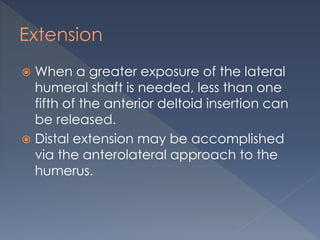 Extension
 When a greater exposure of the lateral
humeral shaft is needed, less than one
fifth of the anterior deltoid insertion can
be released.
 Distal extension may be accomplished
via the anterolateral approach to the
humerus.
 