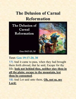 The Delusion of Carnal
Reformation
Text: Gen 19:17-20, 30
17) And it came to pass, when they had brought
them forth abroad, that he said, Escape for thy
life; look not behind thee, neither stay thou in
all the plain; escape to the mountain, lest
thou be consumed.
18) And Lot said unto them, Oh, not so, my
Lord:
 