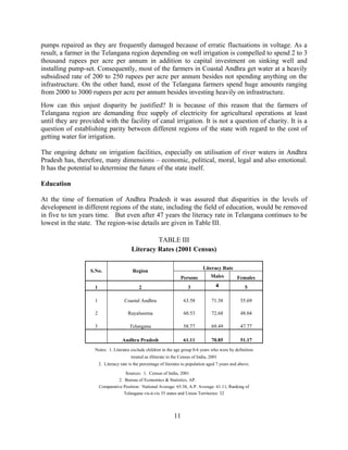 11
pumps repaired as they are frequently damaged because of erratic fluctuations in voltage. As a
result, a farmer in the Telangana region depending on well irrigation is compelled to spend 2 to 3
thousand rupees per acre per annum in addition to capital investment on sinking well and
installing pump-set. Consequently, most of the farmers in Coastal Andhra get water at a heavily
subsidised rate of 200 to 250 rupees per acre per annum besides not spending anything on the
infrastructure. On the other hand, most of the Telangana farmers spend huge amounts ranging
from 2000 to 3000 rupees per acre per annum besides investing heavily on infrastructure.
How can this unjust disparity be justified? It is because of this reason that the farmers of
Telangana region are demanding free supply of electricity for agricultural operations at least
until they are provided with the facility of canal irrigation. It is not a question of charity. It is a
question of establishing parity between different regions of the state with regard to the cost of
getting water for irrigation.
The ongoing debate on irrigation facilities, especially on utilisation of river waters in Andhra
Pradesh has, therefore, many dimensions – economic, political, moral, legal and also emotional.
It has the potential to determine the future of the state itself.
Education
At the time of formation of Andhra Pradesh it was assured that disparities in the levels of
development in different regions of the state, including the field of education, would be removed
in five to ten years time. But even after 47 years the literacy rate in Telangana continues to be
lowest in the state. The region-wise details are given in Table III.
TABLE III
Literacy Rates (2001 Census)
Literacy Rate
S.No. Region
Persons Males Females
1 2 3 4 5
1 Coastal Andhra 63.58 71.38 55.69
2 Rayalseema 60.53 72.68 48.04
3 Telangana 58.77 69.49 47.77
Andhra Pradesh 61.11 70.85 51.17
Notes: 1. Literates exclude children in the age group 0-6 years who were by definition
treated as illiterate in the Census of India, 2001
2. Literacy rate is the percentage of literates to population aged 7 years and above.
Sources: 1. Census of India, 2001
2. Bureau of Economics & Statistics, AP.
Comparative Position: National Average: 65.38, A.P. Average: 61.11, Ranking of
Telangana vis-à-vis 35 states and Union Territories: 32
 