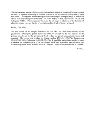 12
This has happened because of uneven distribution of educational facilities in different regions of
the state. A region-wise breakup of facilities available at the crucial levels of education is given
here under. The important point to be kept in view in this regard is the percentage of population
spread over different regions of the state, i.e. Coastal Andhra 41.69%, Rayalaseema 17.77% and
Telangana 40.54%. This is necessary to assess the adequacy or otherwise of the facilities of
education created vis-à-vis the size of population and the levels of literacy achieved.
Primary Education
The data chosen for this analysis pertains to the year 2001- the latest made available by the
government. During this period there were 60,60,394 students in the state enrolled in the
primary schools run by the government, local bodies and private managements (aided and
unaided). The region-wise breakup is: Coastal Andhra 27,57,269 (45.50%), Rayalaseema
13,02,673 (21.49%), Telangana 20,00,452 (33.01%). It should be realized that unaided primary
schools do not reflect endeavor of the government, and if such institutions were not taken into
account the position would be much worse in Telangana. More details are furnished in Table IV.
Contd…
 
