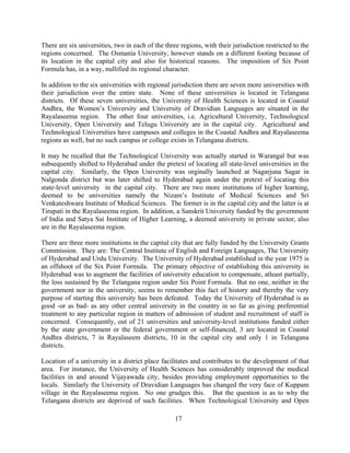 17
There are six universities, two in each of the three regions, with their jurisdiction restricted to the
regions concerned. The Osmania University, however stands on a different footing because of
its location in the capital city and also for historical reasons. The imposition of Six Point
Formula has, in a way, nullified its regional character.
In addition to the six universities with regional jurisdiction there are seven more universities with
their jurisdiction over the entire state. None of these universities is located in Telangana
districts. Of these seven universities, the University of Health Sciences is located in Coastal
Andhra, the Women’s University and University of Dravidian Languages are situated in the
Rayalaseema region. The other four universities, i.e. Agricultural University, Technological
University, Open University and Telugu University are in the capital city. Agricultural and
Technological Universities have campuses and colleges in the Coastal Andhra and Rayalaseema
regions as well, but no such campus or college exists in Telangana districts.
It may be recalled that the Technological University was actually started in Warangal but was
subsequently shifted to Hyderabad under the pretext of locating all state-level universities in the
capital city. Similarly, the Open University was orginally launched at Nagarjuna Sagar in
Nalgonda district but was later shifted to Hyderabad again under the pretext of locating this
state-level university in the capital city. There are two more institutions of higher learning,
deemed to be universities namely the Nizam’s Institute of Medical Sciences and Sri
Venkateshwara Institute of Medical Sciences. The former is in the capital city and the latter is at
Tirupati in the Rayalaseema region. In addition, a Sanskrit University funded by the government
of India and Satya Sai Institute of Higher Learning, a deemed university in private sector, also
are in the Rayalaseema region.
There are three more institutions in the capital city that are fully funded by the University Grants
Commission. They are: The Central Institute of English and Foreign Languages, The University
of Hyderabad and Urdu University. The University of Hyderabad established in the year 1975 is
an offshoot of the Six Point Formula. The primary objective of establishing this university in
Hyderabad was to augment the facilities of university education to compensate, atleast partially,
the loss sustained by the Telangana region under Six Point Formula. But no one, neither in the
government nor in the university, seems to remember this fact of history and thereby the very
purpose of starting this university has been defeated. Today the University of Hyderabad is as
good -or as bad- as any other central university in the country in so far as giving preferential
treatment to any particular region in matters of admission of student and recruitment of staff is
concerned. Consequently, out of 21 universities and university-level institutions funded either
by the state government or the federal government or self-financed, 3 are located in Coastal
Andhra districts, 7 in Rayalaseem districts, 10 in the capital city and only 1 in Telangana
districts.
Location of a university in a district place facilitates and contributes to the development of that
area. For instance, the University of Health Sciences has considerably improved the medical
facilities in and around Vijayawada city, besides providing employment opportunities to the
locals. Similarly the University of Dravidian Languages has changed the very face of Kuppam
village in the Rayalaseema region. No one grudges this. But the question is as to why the
Telangana districts are deprived of such facilities. When Technological University and Open
 