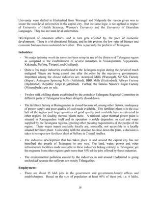 18
University were shifted to Hyderabad from Warangal and Nalgonda the reason given was to
locate the state-level universities in the capital city. But the same logic is not applied in respect
of University of Health Sciences, Women’s University and the University of Dravidian
Languages. They too are state-level universities.
Development of education affects, and in turn gets affected by, the pace of economic
development. There is a bi-directional linkage, and in this process the low rates of literacy and
economic backwardness sustained each other. This is precisely the problem of Telangana.
Industries:
- No major industry worth its name has been setup in any of the districts of Telangana region
as compared to the establishment of several industries in Visakapatnam, Vijayawada,
Kakinada, Nellore, Tirupati, and Cuddapah.
- Quite a few major industries established in the Telangana region during the period of much
maligned Nizam are being closed one after the other by the successive governments.
Important among the closed industries are: Azamjahi Mills (Warangal), Sir Silk Factory
(Sirpur), Antargaon Spinning Mills (Adilabad), DBR Mills (Hyderabad), Allwyn Factory
(Hyderabad), Republic Forge (Hyderabad). Further, the famous Nizam’s Sugar Factory
(Nizamabad) is put on sale.
- Twelve milk chilling plants established by the erstwhile Telangana Regional Committee in
different parts of Telangana have been abruptly closed down.
- The fertilizer factory at Ramagundam is closed because of, among other factors, inadequacy
of power supply and poor quality of coal made available. This fertilizer plant is in the coal
belt of the region and large quantities of good quality coal available here are diverted to
other regions for feeding thermal plants there. A national super thermal power plant is
situated in Ramagundam itself and its operation is solely dependent on coal and water
supplied by the Telangana regions, ignoring other pressing requirements of the people of the
region. These major inputs available locally are, ironically, not accessible to a locally
situated fertilizer plant. Coinciding with the decision to close down the plant, a decision is
taken to set up a new fertilizer plant at Nellore in Coastal Andhra.
- The industrial development that has taken place in and around the capital city has not
benefited the people of Telangana in any way. The land, water, power and other
infrastructure facilities made available to these industries belong entirely to Telangana; yet
the migrants from other regions grab more than 95% of the jobs offered by these industries.
- The environmental pollution caused by the industries in and around Hyderabad is going
unchecked because the sufferers are mostly Telanganites.
Employment:
- There are about 15 lakh jobs in the government and government-funded offices and
establishments. Based on the size of population at least 40% of these job, i.e. 6 lakhs,
 