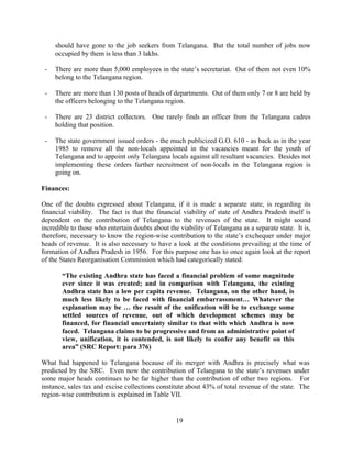 19
should have gone to the job seekers from Telangana. But the total number of jobs now
occupied by them is less than 3 lakhs.
- There are more than 5,000 employees in the state’s secretariat. Out of them not even 10%
belong to the Telangana region.
- There are more than 130 posts of heads of departments. Out of them only 7 or 8 are held by
the officers belonging to the Telangana region.
- There are 23 district collectors. One rarely finds an officer from the Telangana cadres
holding that position.
- The state government issued orders - the much publicized G.O. 610 - as back as in the year
1985 to remove all the non-locals appointed in the vacancies meant for the youth of
Telangana and to appoint only Telangana locals against all resultant vacancies. Besides not
implementing these orders further recruitment of non-locals in the Telangana region is
going on.
Finances:
One of the doubts expressed about Telangana, if it is made a separate state, is regarding its
financial viability. The fact is that the financial viability of state of Andhra Pradesh itself is
dependent on the contribution of Telangana to the revenues of the state. It might sound
incredible to those who entertain doubts about the viability of Telangana as a separate state. It is,
therefore, necessary to know the region-wise contribution to the state’s exchequer under major
heads of revenue. It is also necessary to have a look at the conditions prevailing at the time of
formation of Andhra Pradesh in 1956. For this purpose one has to once again look at the report
of the States Reorganisation Commission which had categorically stated:
“The existing Andhra state has faced a financial problem of some magnitude
ever since it was created; and in comparison with Telangana, the existing
Andhra state has a low per capita revenue. Telangana, on the other hand, is
much less likely to be faced with financial embarrassment… Whatever the
explanation may be … the result of the unification will be to exchange some
settled sources of revenue, out of which development schemes may be
financed, for financial uncertainty similar to that with which Andhra is now
faced. Telangana claims to be progressive and from an administrative point of
view, unification, it is contended, is not likely to confer any benefit on this
area” (SRC Report: para 376)
What had happened to Telangana because of its merger with Andhra is precisely what was
predicted by the SRC. Even now the contribution of Telangana to the state’s revenues under
some major heads continues to be far higher than the contribution of other two regions. For
instance, sales tax and excise collections constitute about 43% of total revenue of the state. The
region-wise contribution is explained in Table VII.
 