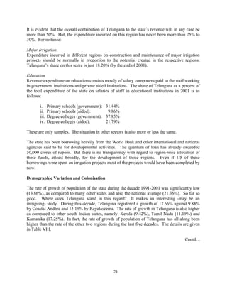 21
It is evident that the overall contribution of Telangana to the state’s revenue will in any case be
more than 50%. But, the expenditure incurred on this region has never been more than 25% to
30%. For instance:
Major Irrigation
Expenditure incurred in different regions on construction and maintenance of major irrigation
projects should be normally in proportion to the potential created in the respective regions.
Telangana’s share on this score is just 18.20% (by the end of 2001).
Education
Revenue expenditure on education consists mostly of salary component paid to the staff working
in government institutions and private aided institutions. The share of Telangana as a percent of
the total expenditure of the state on salaries of staff in educational institutions in 2001 is as
follows:
i. Primary schools (government): 31.44%
ii. Primary schools (aided): 9.86%
iii. Degree colleges (government): 37.85%
iv. Degree colleges (aided): 21.79%
These are only samples. The situation in other sectors is also more or less the same.
The state has been borrowing heavily from the World Bank and other international and national
agencies said to be for developmental activities. The quantum of loan has already exceeded
50,000 crores of rupees. But there is no transparency with regard to region-wise allocation of
these funds, atleast broadly, for the development of those regions. Even if 1/5 of these
borrowings were spent on irrigation projects most of the projects would have been completed by
now.
Demographic Variation and Colonisation
The rate of growth of population of the state during the decade 1991-2001 was significantly low
(13.86%), as compared to many other states and also the national average (21.36%). So far so
good. Where does Telangana stand in this regard? It makes an interesting -may be an
intriguing- study. During this decade, Telangana registered a growth of 17.66% against 9.88%
by Coastal Andhra and 15.19% by Rayalaseema. The rate of growth in Telangana is also higher
as compared to other south Indian states, namely, Kerala (9.42%), Tamil Nadu (11.19%) and
Karnataka (17.25%). In fact, the rate of growth of population of Telangana has all along been
higher than the rate of the other two regions during the last five decades. The details are given
in Table VIII.
Contd…
 
