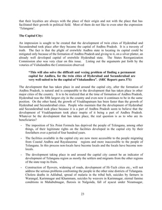 23
that their loyalties are always with the place of their origin and not with the place that has
facilitated their growth in political field. Most of them do not like to even utter the expression
‘Telangana’.
The Capital City:
An impression is sought to be created that the development of twin cities of Hyderabad and
Secunderabad took place after they became the capital of Andhra Pradesh. It is a travesty of
truth. The fact is that the plight of erstwhile Andhra state in locating its capital could be
mitigated only because of the formation of Andhra Pradesh and giving to it, on a silver platter, an
already well developed capital of erstwhile Hyderabad state. The States Reorganization
Commission also was very clear on this issue. Listing out the arguments put forth by the
votaries of Vishalandhra the Commission observed
“This will also solve the difficult and vexing problem of finding a permanent
capital for Andhra, for the twin cities of Hyderabad and Secunderabad are
very well suited to be the capital of Vishalandhra”. (SRC Report: para 371)
The development that has taken place in and around the capital city, after the formation of
Andhra Pradesh, is natural and is comparable to the development that has taken place in other
major cities of the country. It is to be realized that at the time of formation of Andhra Pradesh,
Hyderabad was the fifth largest city in the country and even now it continues to be in the same
position. On the other hand, the growth of Visakhapatnam has been faster than the growth of
Hyderabad and Secunderabad cities. People who maintain that the development of Hyderabad
and Secunderabad took place because it is a part of Andhra Pradesh seem to believe that the
development of Visakhapatnam took place inspite of it being a part of Andhra Pradesh.
Whatever be the development that has taken place, the real question is as to who are its
beneficiaries?
- The imposition of Six Point Formula has deprived the people of Telengana, among other
things, of their legitimate rights on the facilities developed in the capital city by their
forefathers over a period of four hundred years.
- The facilities available in the capital city are now more accessible to the people migrating
from Coastal Andhra and Rayalaseema regions and more inaccessible to the people of
Telangana. In this process non-locals have become locals and the locals have become non-
locals.
- The development taking place in and around the capital city cannot be an indicator of
development of Telangana region as mostly the settlers and migrants from the other regions
of the state reap its fruits.
- Construction of flyovers, widening of roads, development of Hi-Tech cities etc., will not
address the serious problems confronting the people in the other nine districts of Telangana.
Cholera deaths in Adilabad, spread of malaria in the tribal belt, suicides by farmers in
Warangal, Karimnagar and Khammam, suicides by weavers in Karimnagar, eternal famine
conditions in Mahabubnagar, flurosis in Nalgonda, fall of ayacut under Nizamsagar,
 