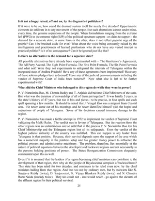 25
Is it not a bogey raised, off and on, by the disgruntled politicians?
If it were to be so, how could the demand sustain itself for nearly five decades? Opportunistic
elements do infiltrate in to any movement of the people. But such aberrations cannot under-mine,
every time, the genuine aspirations of the people. When formulations ranging from the extreme
left (PWG) to the extreme right (BJP) of the political spectrum support - or claim to support - the
demand for a separate state, in some form or the other, does it not reflect popular urge of the
people? Can it be brushed aside for ever? What about the voice being constantly raised by the
intelligentsia and practitioners of learned professions who do not have any vested interest in
practical politics? Is it of no consequence? Can it be ignored just like that?
Is there no alternative to the demand for a separate state?
All possible alternatives have already been experimented with – The Gentlemen’s Agreement,
The All Party Accord, The Eight Point Formula, The Five Point Formula, The Six Point Formula
and what not? Were they not experiments to safeguard the interests of Telangana within the
integrated state of Andhra Pradesh? Have any of these agreements been implemented? Have any
of these solemn pledges been redeemed? Have any of the judicial pronouncements including the
verdict of Supreme Court of India been honored? Now what else is left to be further
experimented with?
What did the Chief Ministers who belonged to this region do while they were in power?
P. V. Narasimha Rao, M. Chenna Reddy and T. Anjaiah did become Chief Ministers of the state.
But what was the duration of stewardship of all of them put together? It was hardly 5 years, in
the state’s history of 47 years, that too in bits and pieces - to be precise, in four spells and each
spell spanning a few months. It should be noted that J. Vengal Rao was a migrant from Coastal
area. He never came out of his moorings and he never identified himself with the hopes and
aspirations of people of Telangana. Some of his decisions caused immense damage to the
region.
P. V. Narasimha Rao made a feeble attempt in 1972 to implement the verdict of Supreme Court
validating the Mulki Rules. The verdict was in favour of Telangana. But the reaction from the
other regions was so instantaneous and so wild that in the process P. V. Narasimha Rao lost his
Chief Ministership and the Telangana region lost all its safeguards. Even the verdict of the
highest judicial authority of the country was nullified. This can happen to any leader from
Telangana in that position. Because, their survival depends upon the support of the area which
has a numerical majority in the political setup and has greater money power to influence the
political process and administrative machinery. The problem, therefore, lies essentially in the
nature of political equations between the developed and backward regions and not necessarily in
the persons holding positions of power. The States Reorganization Commission eloquently
commented upon this as well.
Even if it is assumed that the leaders of a region becoming chief ministers can contribute to the
development of that region, then why do the people of Rayalaseema complain of backwardness?
This state has been ruled for two decades, and continues to be ruled even now, by the chief
ministers hailing from that region. And that too not by ordinary men, but by stalwarts like N.
Sanjeeva Reddy (twice), D. Sanjeevaiah, K. Vijaya Bhaskara Reddy (twice) and N. Chandra
Babu Naidu (already twice). They too could not - and would never - go against the dictates of
the affluent region for their political survival.
 