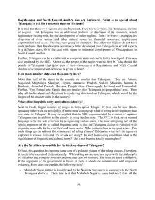 26
Rayalaseema and North Coastal Andhra also are backward. What is so special about
Telangana to ask for a separate state on this score?
It is true that these two regions also are backward. They too have been, like Telangana, victims
of neglect. But Telangana has an additional problem i.e. diversion of its resources, which
legitimately belong to it, for the development of other regions. Best - or worst - examples are
diversion of river waters and other natural resources, financial resources, employment
opportunities and so on. This has been going on unabated. The other two regions do not have
such problem. That Rayalaseema is relatively better developed than Telangana in several aspects
is a different story. So is the case with regard to industrial development of Visakapatnam in
North Coastal Andhra.
Further, Telangana can be a viable unit as a separate state and can be better developed. This was
also endorsed by the SRC. Above all, the people of the region want to have it. Why should the
people of Telangana keep quiet even if their counterparts in Rayalaseema and North Coastal
Andhra are contented with whatever is given to them?
How many smaller states can this country have?
More than half of the states in the country are smaller than Telangana. They are: Assam,
Nagaland, Meghalaya, Manipur, Tripura, Arunachal Pradesh, Sikkim, Mizoram, Jammu &
Kashmir, Himachal Pradesh, Haryana, Punjab, Goa, Chatteesgarh, Jarkhand and Uttaranchal.
Further, West Bengal and Kerala also are smaller than Telangana in geographical area. Then
why all doubts about and objections to conferring statehood on Telangana, which would be the
largest of the smaller states in the country?
What about linguistic unity and cultural identity?
Next to Hindi, largest number of people in India speak Telugu. If there can be nine Hindi-
speaking states with the possibility of some more coming up, what is wrong in having more than
one state for Telugus? It may be recalled that the SRC recommended the creation of separate
Telangana state in addition to the already existing Andhra state. The SRC, in fact, never wanted
language to be the sole criterion for reorganizing Indian states. The most intriguing part of the
whole argument of the so-called linguistic unity is that the Telangana dialect is ridiculed with
impunity especially by the cine field and mass media. Who controls them is an open secret. Can
such things go on without the connivance of ruling classes? Otherwise what hell the agencies
expected to censor films and TV serials are doing? In such humiliating conditions what is the
significance of linguistic and cultural unity? Has it not become totally meaningless?
Are the Naxalites responsible for the backwardness of Telangana?
Of late, this question has become some sort of a political slogan of the ruling classes. Therefore,
it needs to be examined dispassionately. While doing so one need not agree with the philosophy
of Naxalites and certainly need not endorse their acts of violence. The issue on hand is different.
If the argument of the government is based on facts it should be substantiated with empirical
evidence. How does one explain the following facts?
- Mahabub Nagar district is less affected by the Naxalite Movement as compared to the North
Telangana districts. Then how is it that Mahabub Nagar is more backward than all the
 