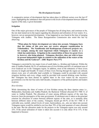 5
The Development Scenario
A comparative picture of development that has taken place in different sectors over the last 47
years, highlighting the imbalances that still persist in the levels of development between different
regions of the state, is given hereunder:
Irrigation
One of the major grievances of the people of Telangana has all along been, and continues to be,
the raw deal meted out to the region regarding the allocation and utilization of river waters. It is,
however, not an unexpected development. It has happened as was feared at the time of merging
Telangana with Andhra. The States Reorganization Commission also noted this fact by
observing:
“When plans for future development are taken into account, Telangana fears
that the claims of this area may not receive adequate consideration in
Vishalandhra. The Nandikonda and Kushtapuram (Godavari) projects are,
for example, among the most important which Telangana or country as a
whole has undertaken. Irrigation in the coastal deltas of these two great rivers
is, however, also being planned. Telangana, therefore, does not wish to loose
its present independent rights in relation to the utilization of the waters of the
Krishna and the Godavari”. (SRC Report: Para 377)
Telangana is encircled by two major rivers of south India i.e., Krishna and Godavari. Within the
state of Andhra Pradesh, 68.5% of catchment area of river Krishna and 69% of catchment area of
river Godavari are in the Telangana region. In addition, most of the tributaries of these rivers
traverse its length and breadth. If waters of these rivers flowing through the region are utilized,
almost every acre of cultivable land available in Telangana could be provided with assured
irrigation facilities and every village could be provided with assured drinking water facilities.
But Telangana has been denied its rightful share in the river waters by the successive
governments over the last four and a half decades, irrespective of the political parties and leaders
in power.
River Krishna
While determining the share of waters of river Krishna among the three riparian states i.e.,
Maharashtra, Karnataka and Andhra Pradesh, the Bachawat Tribunal allocated 811 TMC ft. of
water to Andhra Pradesh. The allocation of water among different regions of the state has,
however, been the prerogative of the state government. If catchment area is taken as the principal
criterion for allocation of waters between different regions of the state, as is normally done
between different states of the country, Telangana should get 68.5% of the 811 TMC ft. If
cultivable area, rainfall, subsoil levels of water, backwardness, etc., also are taken into account
Telangana region would be entitled to not less than 70% of the total quantum of water allocated
to the state. But the allocation made for the projects in the Telangana region was only around
32%. If the actual utilization of water is taken into account it is only about 10 to 11%. It has
happened so because:
 