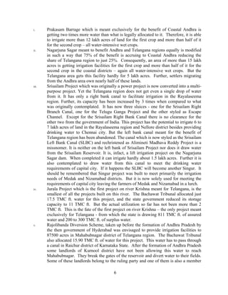 6
i. Prakasam Barrage which is meant exclusively for the benefit of Coastal Andhra is
getting two times more water than what is legally allocated to it. Therefore, it is able
to irrigate more than 12 lakh acres of land for the first crop and more than half of it
for the second crop – all water-intensive wet crops.
ii. Nagarjuna Sagar meant to benefit Andhra and Telangana regions equally is modified
in such a way that 75% of the benefit is accruing to Coastal Andhra reducing the
share of Telangana region to just 25%. Consequently, an area of more than 15 lakh
acres is getting irrigation facilities for the first crop and more than half of it for the
second crop in the coastal districts – again all water-intensive wet crops. But the
Telangana area gets this facility hardly for 5 lakh acres. Further, settlers migrating
from the Andhra area own nearly half of these lands.
iii. Srisailam Project which was originally a power project is now converted into a multi-
purpose project. Yet the Telangana region does not get even a single drop of water
from it. It has only a right bank canal to facilitate irrigation in the Rayalaseema
region. Further, its capacity has been increased by 3 times when compared to what
was originally contemplated. It has now three sluices - one for the Srisailam Right
Branch Canal, one for the Telugu Ganga Project and the other styled as Escape
Channel. Except for the Srisailam Right Bank Canal there is no clearance for the
other two from the government of India. This project has the potential to irrigate 6 to
7 lakh acres of land in the Rayalaseema region and Nellore district besides providing
drinking water to Chennai city. But the left bank canal meant for the benefit of
Telangana region has been abandoned. The canal which is now styled as the Srisailam
Left Bank Canal (SLBC) and rechristened as Alimineti Madhava Reddy Project is a
missnomer. It is neither on the left bank of Srisailam Project nor does it draw water
from the Srisailam Reservoir. It is, infact, a lift irrigation project on the Nagarjuna
Sagar dam. When completed it can irrigate hardly about 1.5 lakh acres. Further it is
also contemplated to draw water from this canal to meet the drinking water
requirements of capital city. If it happens the SLBC will become another Singur. It
should be remembered that Singur project was built to meet primarily the irrigation
needs of Medak and Nizamabad districts. But it is now solely used for meeting the
requirements of capital city leaving the farmers of Medak and Nizamabad in a lurch.
iv. Jurala Project which is the first project on river Krishna meant for Telangana, is the
smallest of all the projects built on this river. The Bachawat Tribunal allocated just
17.5 TMC ft. water for this project, and the state government reduced its storage
capacity to 11 TMC ft. But the actual utilization so far has not been more than 2
TMC ft. This is the fate of the first project on river Krishna – the only project meant
exclusively for Telangana - from which the state is drawing 811 TMC ft. of assured
water and 200 to 300 TMC ft. of surplus water.
v. Rajolibanda Diversion Scheme, taken up before the formation of Andhra Pradesh by
the then government of Hyderabad was envisaged to provide irrigation facilities to
87500 acres in Mahabubnagar district of Telangana region. The Bachawat Tribunal
also allocated 15.90 TMC ft. of water for this project. This water has to pass through
a canal in Raichur district of Karnataka State. After the formation of Andhra Pradesh
some landlords of Kurnool district have not been allowing this water to reach
Mahabubnagar. They break the gates of the reservoir and divert water to their fields.
Some of these landlords belong to the ruling party and one of them is also a member
 