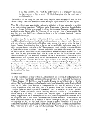 7
of the state assembly. As a result, the land which was to be irrigated by this facility
has become more or less a desert. All this is happening with the connivance of
people in authority.
Consequently, out of nearly 35 lakh acres being irrigated under the projects built on river
Krishna, hardly 5 lakh acres are benefited in the Telangana region and rest in the other regions.
While this is the scenario regarding the region-wise utilisation of Krishna waters the powers that
be are contemplating to construct Pulichintala on the down stream of Nagarjuna Sagar to further
augment irrigation facilities in the already developed Krishna delta. This project will immensely
benefit the coastal districts while the Telangana will not get even a drop of water out of it. Not
only that, more than 30,000 acres of developed ayacut in the Nalgonda district of Telangana
region will be submerged.
It is at this stage that the question of allocation of Krishna waters between three riparian states
i.e., Maharashtra, Karnataka and Andhra Pradesh is coming up for review. It is also the stage to
review the allocation and utilization of Krishna waters among three regions within the state of
Andhra Pradesh. If the injustices done in the past are not rectified by reallocating water, it will
inflict immense damage especially on the Telangana region which would be beyond rectification
in future. Therefore, the people of Telangana are insisting that before going to the new tribunal
the state should sort out the issues involving allocation of waters between different regions of the
state. But, the state government argues that we should not take up the problem of internal
allocation at this stage. First we should protect the interest of the state and sort out inter-regional
problems later. This argument hardly carries any conviction with anybody not only in the
Telangana region but also in the Rayalaseema region. Because of the flouting of moral and legal
commitments made in the past and discriminatory policies followed all through the past 47 years,
the people of the region cannot take these promises seriously. When the government says
“protecting the interest of the state” it actually means “protecting the interest of Coastal Andhra”
alone. It has been the sad and bitter experience of the people of this region right from day one of
the formation of the state.
River Godavari
No debate on utilization of river waters in Andhra Pradesh can be complete and comprehensive
unless the position regarding the utilization of Godavari waters also is examined. The Bachawat
Tribunal allocated 1480 TMC ft. of water to Andhra Pradesh, but half of this water is yet to be
utilized. The Coastal Andhra region has been the major beneficiary of the water already utilized.
Under the Sir Arthur Cotton Barrage in Dhawaleswaram more than 12 lakh acres of land is
getting irrigation facilities with nearly half of it growing more than one crop. But in the
Telangana region, the area irrigated with the Godavari waters is not even 5 lakh acres. Therefore,
the people of this region demand that the remaining water still available in Godavari should be
utilized mostly, if not solely, for the benefit of Telangana region. The government has been
making only promises, day in and day out on this score, but nothing has been done so far and is
not likely to be done in near future. The construction of much publicised Devadula Project for
which foundation stone was laid in the midst of election campaign in June 2001, and promised to
be completed by 2003 by the Chief Minister himself, is yet to commence. It is really not
understandable as to how a project proposed to irrigate 5 lakh acres could be completed in less
than 3 years, when even after 40 long years the Sriramsagar Project is yet to be completed and at
 