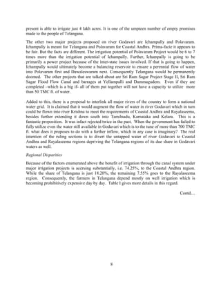 8
present is able to irrigate just 4 lakh acres. It is one of the umpteen number of empty promises
made to the people of Telangana.
The other two major projects proposed on river Godavari are Ichampally and Polavaram.
Ichampally is meant for Telangana and Polavaram for Coastal Andhra. Prima-facie it appears to
be fair. But the facts are different. The irrigation potential of Polavaram Project would be 6 to 7
times more than the irrigation potential of Ichampally. Further, Ichampally is going to be
primarily a power project because of the inter-state issues involved. If that is going to happen,
Ichampally would ultimately become a balancing reservoir to ensure a perennial flow of water
into Polavaram first and Dawaleswaram next. Consequently Telangana would be permanently
doomed. The other projects that are talked about are Sri Ram Sagar Project Stage II, Sri Ram
Sagar Flood Flow Canal and barrages at Yellampalli and Dummagudem. Even if they are
completed –which is a big if- all of them put together will not have a capacity to utilize more
than 50 TMC ft. of water.
Added to this, there is a proposal to interlink all major rivers of the country to form a national
water grid. It is claimed that it would augment the flow of water in river Godavari which in turn
could be flown into river Krishna to meet the requirements of Coastal Andhra and Rayalaseema,
besides further extending it down south into Tamilnadu, Karnataka and Kelara. This is a
fantastic proposition. It was infact rejected twice in the past. When the government has failed to
fully utilize even the water still available in Godavari which is to the tune of more than 700 TMC
ft. what does it proposes to do with a further inflow, which in any case is imaginary? The real
intention of the ruling sections is to divert the untapped water of river Godavari to Coastal
Andhra and Rayalaseema regions depriving the Telangana regions of its due share in Godavari
waters as well.
Regional Disparities
Because of the factors enumerated above the benefit of irrigation through the canal system under
major irrigation projects is accruing substantially, i.e. 74.25%, to the Coastal Andhra region.
While the share of Telangana is just 18.20%, the remaining 7.55% goes to the Rayalaseema
region. Consequently, the farmers in Telangana depend mostly on well irrigation which is
becoming prohibitively expensive day by day. Table I gives more details in this regard.
Contd…
 