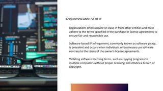 ACQUISITION AND USE OF IP
∙ Organizations often acquire or lease IP from other entities and must
adhere to the terms specified in the purchase or license agreements to
ensure fair and responsible use.
∙ Software-based IP infringement, commonly known as software piracy,
is prevalent and occurs when individuals or businesses use software
contrary to the terms of the owner's license agreements.
∙ Violating software licensing terms, such as copying programs to
multiple computers without proper licensing, constitutes a breach of
copyright.
 