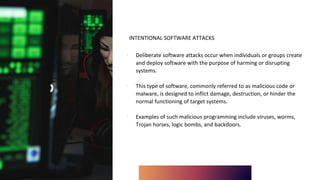 INTENTIONAL SOFTWARE ATTACKS
∙ Deliberate software attacks occur when individuals or groups create
and deploy software with the purpose of harming or disrupting
systems.
∙ This type of software, commonly referred to as malicious code or
malware, is designed to inflict damage, destruction, or hinder the
normal functioning of target systems.
∙ Examples of such malicious programming include viruses, worms,
Trojan horses, logic bombs, and backdoors.
 