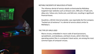 NOTABLE INCIDENTS OF MALICIOUS ATTACKS
∙ The infamous denial-of-service attacks orchestrated by Mafiaboy
targeted major websites such as Amazon.com, CNN.com, ETrade.com,
eBay.com, Yahoo.com, Excite.com, and Dell.com, resulting in significant
financial losses.
∙ Goudimie, a British Internet provider, was reportedly the first company
"hacked out of existence" in a denial-of-service attack similar to
Mafiaboy’s.
THE TYPE OF VIRUS USED
∙ Macro viruses, embedded in macro code of word processors,
spreadsheets, and databases, and boot viruses, which infect key
operating system files in a computer's boot sector, are among the most
common types of computer viruses.
 