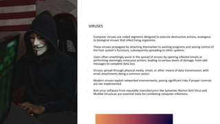 VIRUSES
∙ Computer viruses are coded segments designed to execute destructive actions, analogous
to biological viruses that infect living organisms.
∙ These viruses propagate by attaching themselves to existing programs and seizing control of
the host system's functions, subsequently spreading to other systems.
∙ Users often unwittingly assist in the spread of viruses by opening infected emails or
performing seemingly innocuous actions, leading to various levels of damage, from odd
messages to complete data loss.
∙ Viruses spread through physical media, email, or other means of data transmission, with
email attachments being a common vector.
∙ Modern viruses exploit networked environments, posing significant risks if proper controls
are not implemented.
∙ Anti-virus software from reputable manufacturers like Symantec Norton Anti-Virus and
McAfee VirusScan are essential tools for combating computer infections.
 