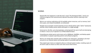 WORMS
∙ Named after the Tapeworm in John Brunner's novel "The Shockwave Rider," worms are
malicious programs that autonomously replicate themselves without requiring a host
program.
∙ Worms can continue replicating until all available system resources, such as memory, hard
drive space, and network bandwidth, are exhausted.
∙ Notable worm examples include Code Red, Sircam, Nimda (which spells "admin" backward),
and Klez, which employ various attack techniques in a single package.
∙ Some worms, like Klez, carry dual payloads, containing both the worm itself and attempting
to deliver a macro virus if opened in an HTMLenabled browser.
∙ Comprehensive attack worms and viruses such as MSBlaster, MyD00m, and Netsky exploit
vulnerabilities in popular operating systems and software programs.
∙ Worms can initiate their activities with or without user interaction, spreading to all email
accounts on an infected system and leaving copies on accessible web servers.
∙ They exploit open shares on networks where an infected system resides, installing copies of
the worm code on servers to infect users who access those shares.
 