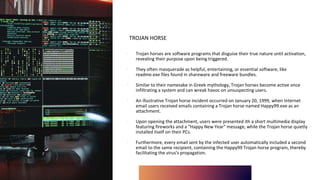 TROJAN HORSE
∙ Trojan horses are software programs that disguise their true nature until activation,
revealing their purpose upon being triggered.
∙ They often masquerade as helpful, entertaining, or essential software, like
readme.exe files found in shareware and freeware bundles.
∙ Similar to their namesake in Greek mythology, Trojan horses become active once
infiltrating a system and can wreak havoc on unsuspecting users.
∙ An illustrative Trojan horse incident occurred on January 20, 1999, when Internet
email users received emails containing a Trojan horse named Happy99.exe as an
attachment.
∙ Upon opening the attachment, users were presented ith a short multimedia display
featuring fireworks and a "Happy New Year" message, while the Trojan horse quietly
installed itself on their PCs.
∙ Furthermore, every email sent by the infected user automatically included a second
email to the same recipient, containing the Happy99 Trojan horse program, thereby
facilitating the virus's propagation.
 
