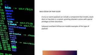 BACK DOOR OR TRAP DOOR
∙ A virus or worm payload can include a component that installs a back
door or trap door in a system, granting attackers access with special
privileges at their discretion.
∙ Subseven and Back Orificæ are notable examples of this type of
payload.
 