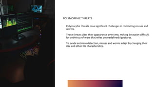 POLYMORPHIC THREATS
∙ Polymorphic threats pose significant challenges in combating viruses and
worms.
∙ These threats alter their appearance over time, making detection difficult
for antivirus software that relies on predefined signatures.
∙ To evade antivirus detection, viruses and worms adapt by changing their
size and other file characteristics.
 