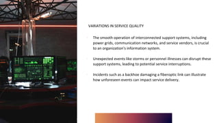 VARIATIONS IN SERVICE QUALITY
∙ The smooth operation of interconnected support systems, including
power grids, communication networks, and service vendors, is crucial
to an organization's information system.
∙ Unexpected events like storms or personnel illnesses can disrupt these
support systems, leading to potential service interruptions.
∙ Incidents such as a backhoe damaging a fiberoptic link can illustrate
how unforeseen events can impact service delivery.
 