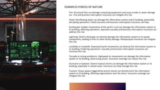 EXAMPLES FORCES OF NATURE
∙ Fire: Structural fires can damage computing equipment and cause smoke or water damage
via . Fire and business interruption insurance can mitigate this risk.
∙ Flood: Overflowing water can damage the information system and its building, potentially
disrupting operations. Flood insurance and business interruption insurance can help.
∙ Earthquake: Sudden movements of the earth's crust can damage the information system or
its building, affecting operations. Specialist casualty and business interruption insurance can
address this risk.
∙ Lightning: Electric discharge can directly damage the information system or its power
components, leading to fires or other facility damage. Multipurpose insurance can mitigate
this risk.
∙ Landslide or mudslide: Downward earth movements can destroy the information system or
its building, hindering operations. Casualty and business interruption insurance can
minimize this risk.
∙ Tornado or strong windstorm: Highspeed air movements can damage the information
system or its building, obstructing access. Insurance coverage can reduce this risk.
∙ Hurricane or typhoon: Severe tropical storms can damage the information system or its
building, especially in coastal areas. Insurance can help manage this risk.
∙ Tsunami: Ocean waves triggered by seismic events can directly harm the information
system or its building, affecting organizations near the shore. Insurance coverage can
mitigate this risk.
 