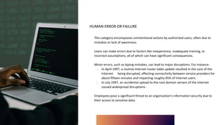 HUMAN ERROR OR FAILURE
∙ This category encompasses unintentional actions by authorized users, often due to
mistakes or lack of awareness.
∙ Users can make errors due to factors like inexperience, inadequate training, or
incorrect assumptions, all of which can have significant consequences.
∙ Minor errors, such as typing mistakes, can lead to major disruptions. For instance:
o In April 1997, a routine Internet router table update resulted in the core of the
Internet being disrupted, affecting connectivity between service providers for
about fifteen minutes and impacting roughly 45% of Internet users.
o In July 1997, an accidental upload to the root domain servers of the Internet
caused widespread disruptions.
∙ Employees pose a significant threat to an organization's information security due to
their access to sensitive data.
 
