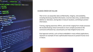 HUMAN ERROR OR FAILURE
∙ Their errors can jeopardize data confidentiality, integrity, and availability,
including disclosing classified information, incorrect data entry, accidental data
deletion or alteration, storing data in insecure locations, and failing to protect
information.
∙ Training, ongoing awareness efforts, and controls ranging from simple processes
like doublechecking critical commands to more complex procedures like
command verification by a second party can help mitigate human error.
∙ Dual approval controls, such as those embedded in many military applications,
represent an example of more sophisticated measures to prevent human error
or failure.
 