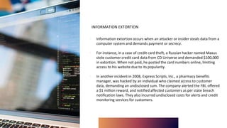 INFORMATION EXTORTION
∙ Information extortion occurs when an attacker or insider steals data from a
computer system and demands payment or secrecy.
∙ For instance, in a case of credit card theft, a Russian hacker named Maxus
stole customer credit card data from CD Universe and demanded $100,000
in extortion. When not paid, he posted the card numbers online, limiting
access to his website due to its popularity.
∙ In another incident in 2008, Express Scripts, Inc., a pharmacy benefits
manager, was hacked by an individual who claimed access to customer
data, demanding an undisclosed sum. The company alerted the FBI, offered
a $1 million reward, and notified affected customers as per state breach
notification laws. They also incurred undisclosed costs for alerts and credit
monitoring services for customers.
 